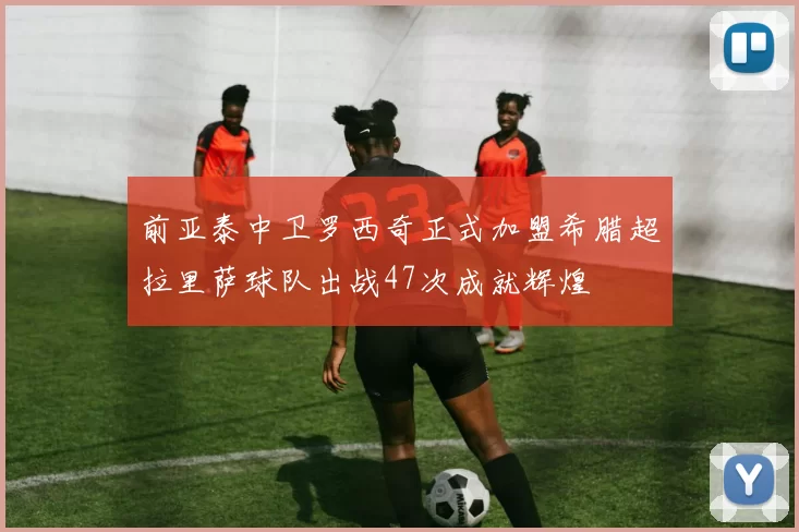 前亚泰中卫罗西奇正式加盟希腊超拉里萨球队出战47次成就辉煌