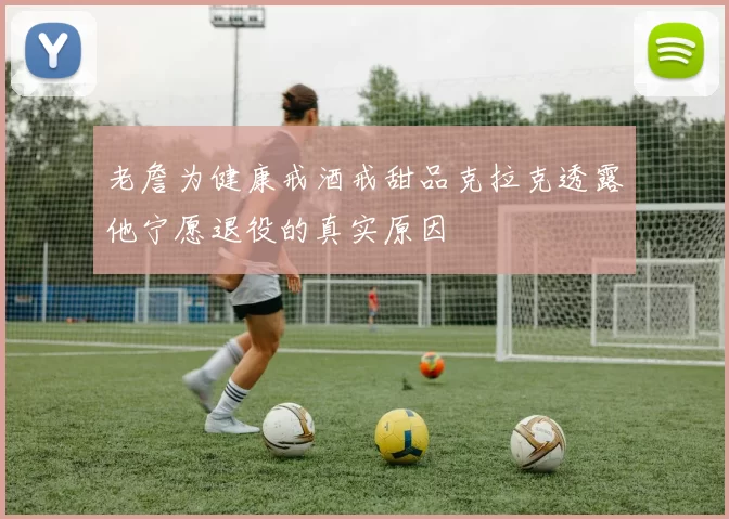 老詹为健康戒酒戒甜品克拉克透露他宁愿退役的真实原因