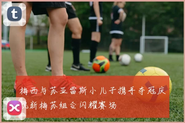梅西与苏亚雷斯小儿子携手夺冠庆祝新梅苏组合闪耀赛场