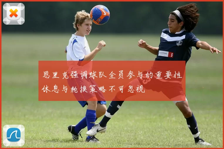 恩里克强调球队全员参与的重要性休息与轮换策略不可忽视