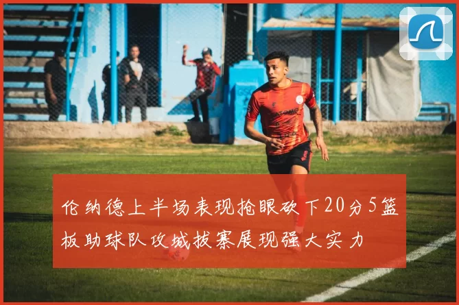 伦纳德上半场表现抢眼砍下20分5篮板助球队攻城拔寨展现强大实力