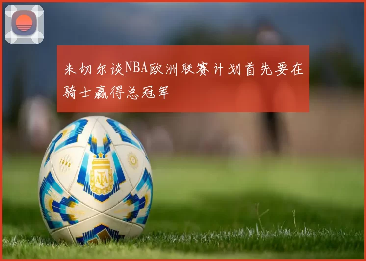米切尔谈NBA欧洲联赛计划首先要在骑士赢得总冠军