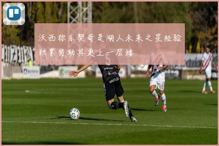 沃西称东契奇是湖人未来之星经验积累将助其更上一层楼