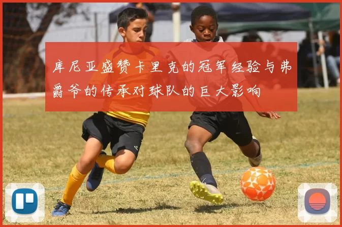 库尼亚盛赞卡里克的冠军经验与弗爵爷的传承对球队的巨大影响