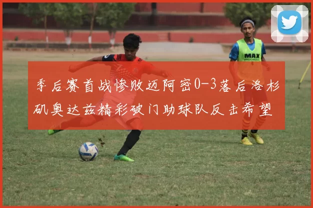 季后赛首战惨败迈阿密0-3落后洛杉矶奥达兹精彩破门助球队反击希望