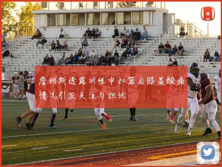 詹姆斯透露训练中扣篮后膝盖酸痛情况引发关注与担忧