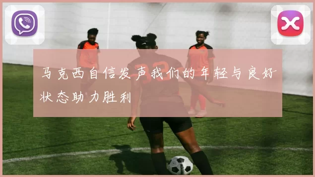 马克西自信发声我们的年轻与良好状态助力胜利