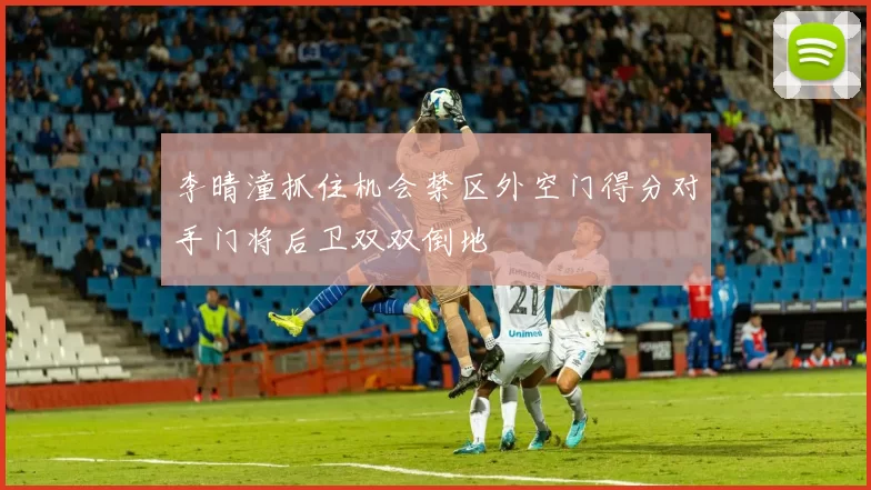 李晴潼抓住机会禁区外空门得分对手门将后卫双双倒地