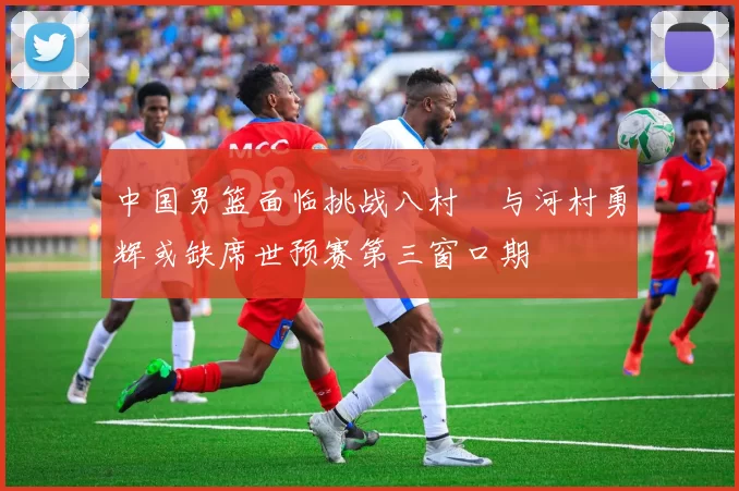 中国男篮面临挑战八村塁与河村勇辉或缺席世预赛第三窗口期