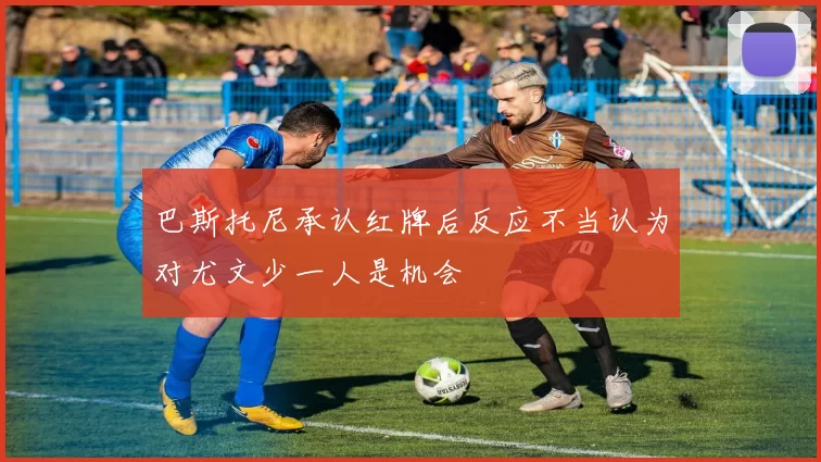 巴斯托尼承认红牌后反应不当认为对尤文少一人是机会