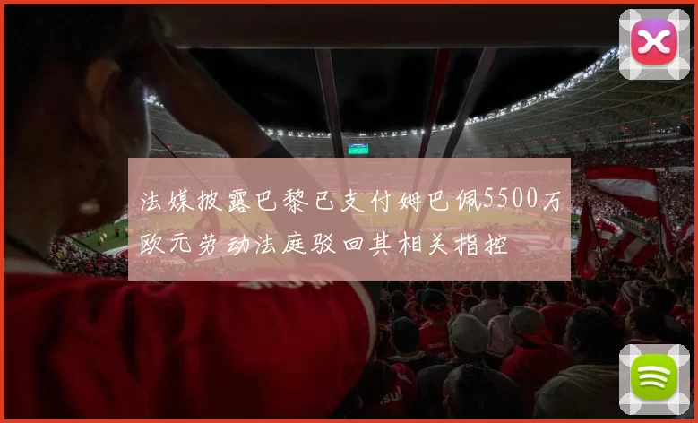 法媒披露巴黎已支付姆巴佩5500万欧元劳动法庭驳回其相关指控