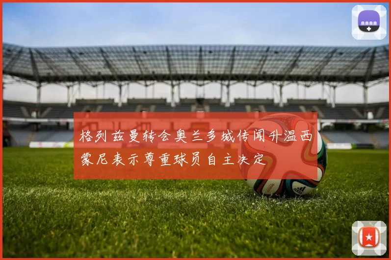格列兹曼转会奥兰多城传闻升温西蒙尼表示尊重球员自主决定