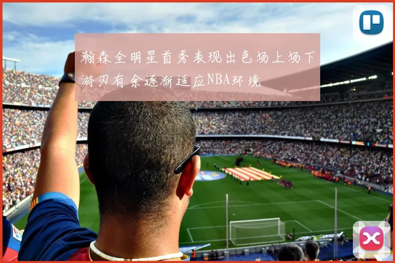 瀚森全明星首秀表现出色场上场下游刃有余逐渐适应NBA环境