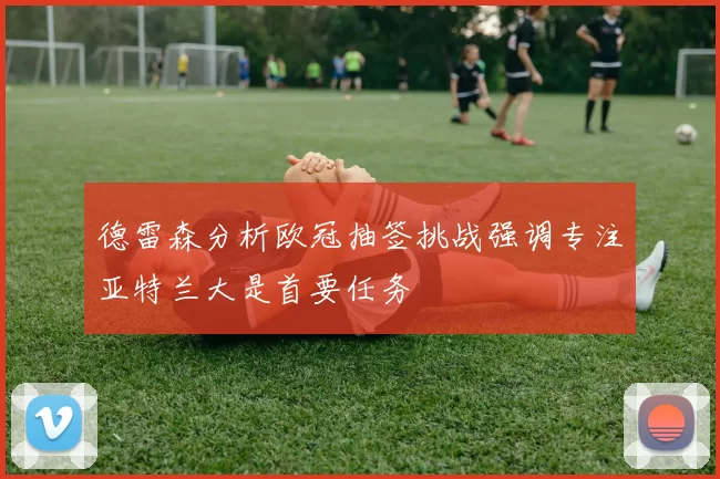 德雷森分析欧冠抽签挑战强调专注亚特兰大是首要任务