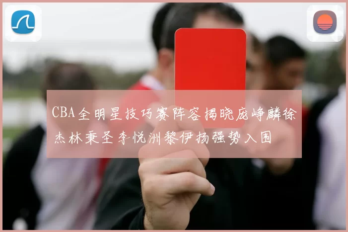 CBA全明星技巧赛阵容揭晓庞峥麟徐杰林秉圣李悦洲黎伊扬强势入围